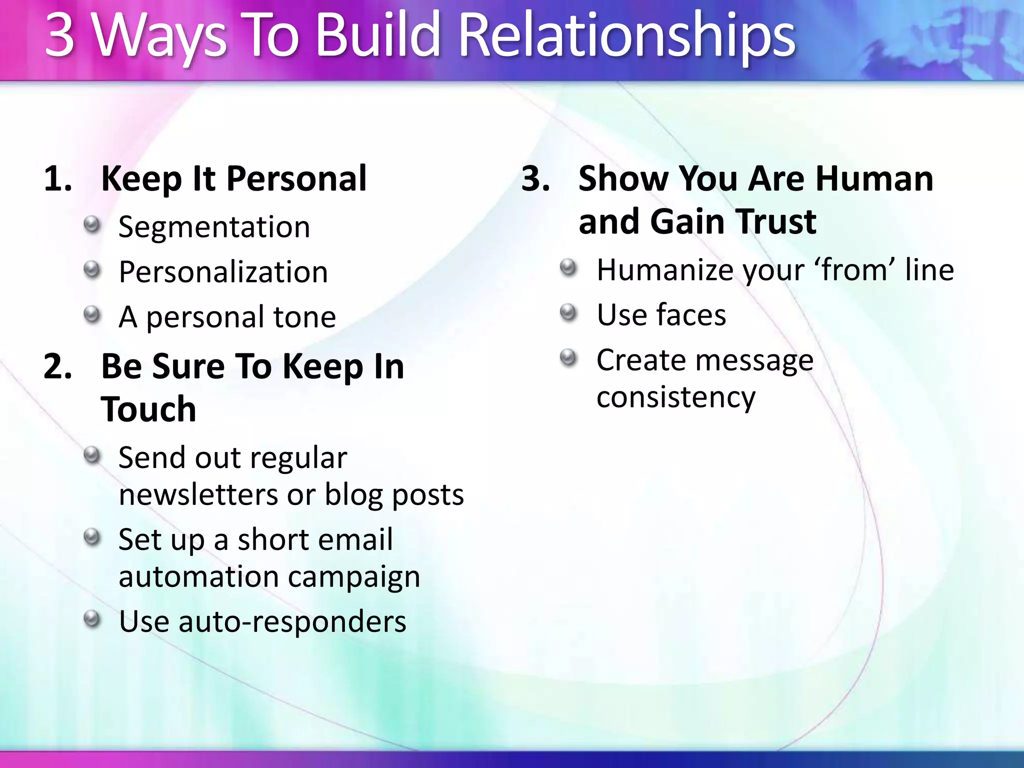 3 Ways To Build Relationships
1. Keep It Personal
Segmentation
Personalization
A personal tone
2. Be Sure To Keep In
Touch
Send out regular
newsletters or blog posts
Set up a short email
automation campaign
Use auto-responders
3. Show You Are Human
and Gain Trust
Humanize your ‘from’ line
Use faces
Create message
consistency
 