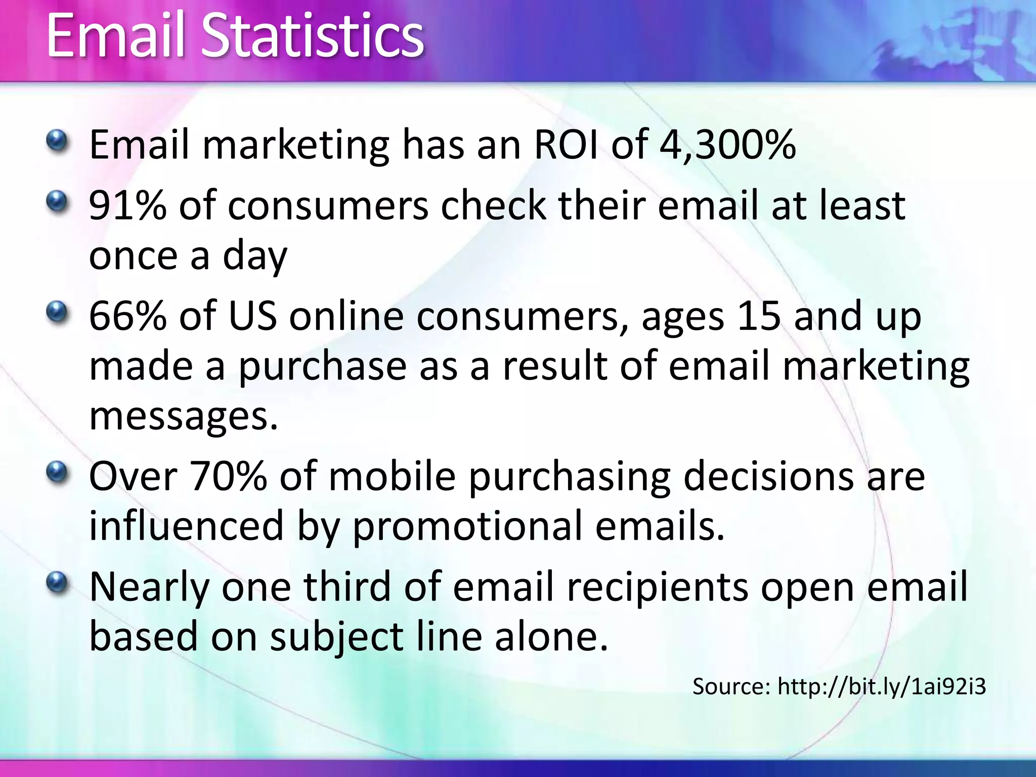 Email Statistics
Email marketing has an ROI of 4,300%
91% of consumers check their email at least
once a day
66% of US online consumers, ages 15 and up
made a purchase as a result of email marketing
messages.
Over 70% of mobile purchasing decisions are
influenced by promotional emails.
Nearly one third of email recipients open email
based on subject line alone.
Source: http://bit.ly/1ai92i3
 