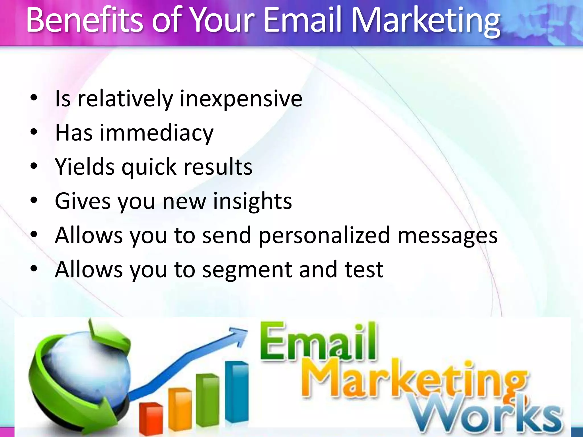 Benefits of Your Email Marketing
• Is relatively inexpensive
• Has immediacy
• Yields quick results
• Gives you new insights
• Allows you to send personalized messages
• Allows you to segment and test
 