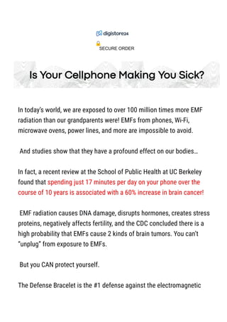 Is Your Cellphone Making You Sick?
In today’s world, we are exposed to over 100 million times more EMF
radiation than our grandparents were! EMFs from phones, Wi-Fi,
microwave ovens, power lines, and more are impossible to avoid.
And studies show that they have a profound effect on our bodies…
In fact, a recent review at the School of Public Health at UC Berkeley
found that spending just 17 minutes per day on your phone over the
course of 10 years is associated with a 60% increase in brain cancer!
EMF radiation causes DNA damage, disrupts hormones, creates stress
proteins, negatively affects fertility, and the CDC concluded there is a
high probability that EMFs cause 2 kinds of brain tumors. You can’t
“unplug” from exposure to EMFs.
But you CAN protect yourself.
The Defense Bracelet is the #1 defense against the electromagnetic
SECURE ORDER
 