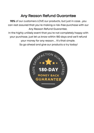 Any Reason Refund Guarantee
98% of our customers LOVE our products, but just in case...you
can rest assured that you’re making a risk-free purchase with our
Any Reason Refund Guarantee.
In the highly unlikely event that you're not completely happy with
your purchase, just let us know within 180 days and we'll refund
your money for any reason... It's that simple.
So go ahead and give our products a try today!
SECURE ORDER
These earnings are not representative for the average participants. The average participant will earn significantly less or no money at all through this
product or service.
2023 © Digistore24 Inc. (United States) Inc. and/or its licensors. Review legal terms of use here and privacy policy here. Contact us here.
 