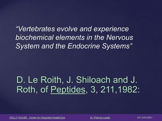 HOLLY HOUSE Center for Integrated HealthCare Dr. Patricia Lawler 651.645.6951 
“Vertebrates evolve and experience biochemical elements in the Nervous System and the Endocrine Systems” 
D. Le Roith, J. Shiloach and J. Roth, of Peptides, 3, 211,1982: 
 