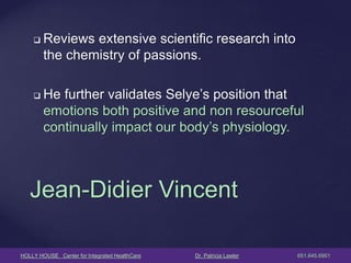 HOLLY HOUSE Center for Integrated HealthCare Dr. Patricia Lawler 651.645.6951 
Reviews extensive scientific research into the chemistry of passions. 
He further validates Selye’s position that emotions both positive and non resourceful continually impact our body’s physiology. 
Jean-Didier Vincent  