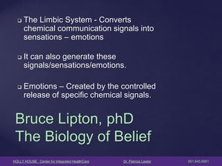 HOLLY HOUSE Center for Integrated HealthCare Dr. Patricia Lawler 651.645.6951 
The Limbic System - Converts chemical communication signals into sensations – emotions 
It can also generate these signals/sensations/emotions. 
Emotions – Created by the controlled release of specific chemical signals. 
Bruce Lipton, phD The Biology of Belief  