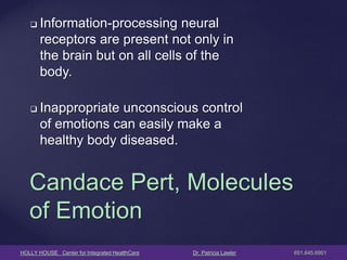 HOLLY HOUSE Center for Integrated HealthCare Dr. Patricia Lawler 651.645.6951 
Information-processing neural receptors are present not only in the brain but on all cells of the body. 
Inappropriate unconscious control of emotions can easily make a healthy body diseased. 
Candace Pert, Molecules of Emotion  