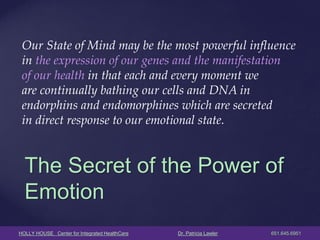 HOLLY HOUSE Center for Integrated HealthCare Dr. Patricia Lawler 651.645.6951 
The Secret of the Power of Emotion 
Our State of Mind may be the most powerful influence 
in the expression of our genes and the manifestation 
of our health in that each and every moment we 
are continually bathing our cells and DNA in 
endorphins and endomorphines which are secreted 
in direct response to our emotional state. 
 