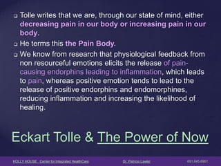 HOLLY HOUSE Center for Integrated HealthCare Dr. Patricia Lawler 651.645.6951 
Eckart Tolle & The Power of Now 
Tolle writes that we are, through our state of mind, either decreasing pain in our body or increasing pain in our body. 
He terms this the Pain Body. 
We know from research that physiological feedback from non resourceful emotions elicits the release of pain- causing endorphins leading to inflammation, which leads to pain, whereas positive emotion tends to lead to the release of positive endorphins and endomorphines, reducing inflammation and increasing the likelihood of healing.  