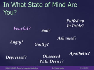 HOLLY HOUSE Center for Integrated HealthCare Dr. Patricia Lawler 651.645.6951 
In What State of Mind Are You? 
Angry? 
Sad? 
Guilty? 
Depressed? 
Puffed up In Pride? 
Ashamed? 
Apathetic? 
Obsessed 
With Desire? 
Fearful?  
