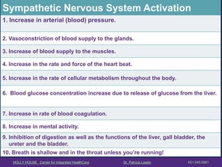 HOLLY HOUSE Center for Integrated HealthCare Dr. Patricia Lawler 651.645.6951 
Sympathetic Nervous System Activation 
1. Increase in arterial (blood) pressure. 
2. Vasoconstriction of blood supply to the glands. 
3. Increase of blood supply to the muscles. 
4. Increase in the rate and force of the heart beat. 
5. Increase in the rate of cellular metabolism throughout the body. 
6. Blood glucose concentration increase due to release of glucose from the liver. 
7. Increase in rate of blood coagulation. 
8. Increase in mental activity. 
9. Inhibition of digestion as well as the functions of the liver, gall bladder, the 
ureter and the bladder. 
10. Breath is shallow and in the throat unless you’re running!  