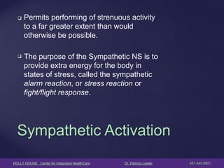 HOLLY HOUSE Center for Integrated HealthCare Dr. Patricia Lawler 651.645.6951 
Permits performing of strenuous activity to a far greater extent than would otherwise be possible. 
The purpose of the Sympathetic NS is to provide extra energy for the body in states of stress, called the sympathetic alarm reaction, or stress reaction or fight/flight response. 
Sympathetic Activation  