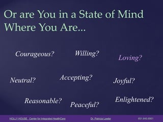 HOLLY HOUSE Center for Integrated HealthCare Dr. Patricia Lawler 651.645.6951 
Or are You in a State of Mind Where You Are... 
Courageous? 
Neutral? 
Willing? 
Accepting? 
Reasonable? 
Loving? 
Joyful? 
Peaceful? 
Enlightened?  