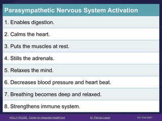 HOLLY HOUSE Center for Integrated HealthCare Dr. Patricia Lawler 651.645.6951 
Parasympathetic Nervous System Activation 
1. Enables digestion. 
2. Calms the heart. 
3. Puts the muscles at rest. 
4. Stills the adrenals. 
5. Relaxes the mind. 
6. Decreases blood pressure and heart beat. 
7. Breathing becomes deep and relaxed. 
8. Strengthens immune system.  