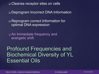 HOLLY HOUSE Center for Integrated HealthCare Dr. Patricia Lawler 651.645.6951 
Cleanse receptor sites on cells 
Deprogram Incorrect DNA Information 
Reprogram correct Information for optimal DNA expression 
An Immediate frequency and energetic shift. 
Profound Frequencies and Biochemical Diversity of YL Essential Oils  