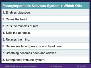 HOLLY HOUSE Center for Integrated HealthCare Dr. Patricia Lawler 651.645.6951 
Parasympathetic Nervous System + Which Oils 
1. Enables digestion. 
2. Calms the heart. 
3. Puts the muscles at rest. 
4. Stills the adrenals. 
5. Relaxes the mind. 
6. Decreases blood pressure and heart beat. 
7. Breathing becomes deep and relaxed. 
8. Strengthens immune system.  