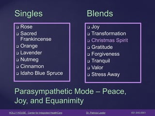 HOLLY HOUSE Center for Integrated HealthCare Dr. Patricia Lawler 651.645.6951 
Singles 
Rose 
Sacred Frankincense 
Orange 
Lavender 
Nutmeg 
Cinnamon 
Idaho Blue Spruce 
Blends 
Joy 
Transformation 
Christmas Spirit 
Gratitude 
Forgiveness 
Tranquil 
Valor 
Stress Away 
Parasympathetic Mode – Peace, Joy, and Equanimity  