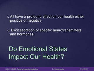 HOLLY HOUSE Center for Integrated HealthCare Dr. Patricia Lawler 651.645.6951 
Do Emotional States Impact Our Health? 
All have a profound effect on our health either positive or negative. 
 Elicit secretion of specific neurotransmitters and hormones. 
 