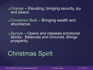 HOLLY HOUSE Center for Integrated HealthCare Dr. Patricia Lawler 651.645.6951 
Orange – Elevating, bringing security, joy and peace. 
Cinnamon Bark – Bringing wealth and abundance. 
Spruce – Opens and releases emotional blocks. Balances and Grounds. Brings prosperity. 
Christmas Spirit  