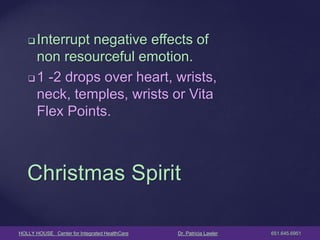 HOLLY HOUSE Center for Integrated HealthCare Dr. Patricia Lawler 651.645.6951 
Interrupt negative effects of non resourceful emotion. 
1 -2 drops over heart, wrists, neck, temples, wrists or Vita Flex Points. 
Christmas Spirit  