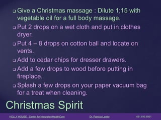 HOLLY HOUSE Center for Integrated HealthCare Dr. Patricia Lawler 651.645.6951 
Give a Christmas massage : Dilute 1;15 with vegetable oil for a full body massage. 
Put 2 drops on a wet cloth and put in clothes dryer. 
Put 4 – 8 drops on cotton ball and locate on vents. 
Add to cedar chips for dresser drawers. 
Add a few drops to wood before putting in fireplace. 
Splash a few drops on your paper vacuum bag for a treat when cleaning. 
Christmas Spirit  