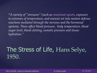 HOLLY HOUSE Center for Integrated HealthCare Dr. Patricia Lawler 651.645.6951 
“A variety of "stressors" (such as emotional upsets, exposure to extremes of temperature, and anoxia) set into motion defense reactions mediated through the nervous and the hormonal systems. These affect blood pressure, body temperature, blood sugar level, blood clotting, osmotic pressure and tissue hydration.” 
The Stress of Life, Hans Selye, 1950.  