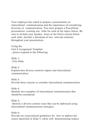 Your employer has asked to prepare a presentation on
intercultural communication and the importance of considering
diversity in communication. You must prepare a PowerPoint
presentation, creating one slide for each of the topics below. Be
sure to include your speaker notes in the Notes section below
each slide. Include a minimum of two relevant citations
throughout your presentation.
Using the
Unit 8 Assignment Template
, please respond to the following:
Slide 1:
Title Slide
Slide 2:
Explain how diverse contexts impact and intercultural
communication.
Slide 3:
Provide three reasons to consider intercultural communication.
Slide 4:
Identify two examples of intercultural communication that
should be considered.
Slide 5:
Identify a diverse context issue that can be addressed using
intercultural communication strategies.
Slide 6:
Provide two intercultural guidelines for how to address the
issues identified in Slide 5, while still demonstrating respect
 