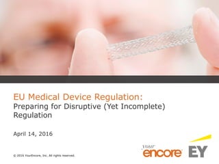 © 2016 YourEncore, Inc. All rights reserved.
EU Medical Device Regulation:
Preparing for Disruptive (Yet Incomplete)
Regulation
April 14, 2016
 
