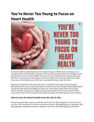 You’re Never Too Young to Focus on
Heart Health
Our heart health is undoubtedly the most important aspect. Till the heart is beating we are
considered alive. Heart health is important, that is understood by people. Ever thought at what
age should you focus on heart health? If in your 20’s, start caring for your heart health today.
The 20s is a time when our body begins to become stable. Focus on heart health must begin
from now on. Even before your 20s if you’ve any family history in that direction.
Age factors should not come in the way of you caring about your heart. During teenage, a
general body test is done, and heart health is monitored too. Heart health monitoring should be
considered especially in this digital era, where we work online mostly. Work stress, desk-
bound work life, and ignorance of physical and mental health can be causes of heart health
issues in the future. Do not consider yourself too young for not suffering from a heart ailment.
How to Care for Heart Health From the 20s to 30s:
This is the period when a person works the most in his life. The young days of a person. From
our 20s to 30s, we think we can bear any amount of stress. Working long hours, eating late, and
being ignorant of physical activity are things we tend to do. The following points should be
 