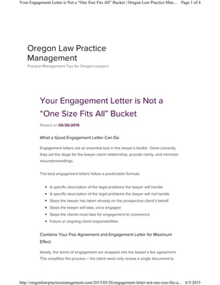 Your Engagement Letter is Not a
“One Size Fits All” Bucket
Posted on 05/26/2015
What a Good Engagement Letter Can Do
Engagement letters are an essential tool in the lawyer’s toolkit. Done correctly,
they set the stage for the lawyer-client relationship, provide clarity, and minimize
misunderstandings.
The best engagement letters follow a predictable formula:
◾ A specific description of the legal problems the lawyer will handle
◾ A specific description of the legal problems the lawyer will not handle
◾ Steps the lawyer has taken already on the prospective client’s behalf
◾ Steps the lawyer will take, once engaged
◾ Steps the clients must take for engagement to commence
◾ Future or ongoing client responsibilities
Combine Your Fee Agreement and Engagement Letter for Maximum
Effect
Ideally, the terms of engagement are wrapped into the lawyer’s fee agreement.
This simplifies the process – the client need only review a single document to
Oregon Law Practice
Management
Practice Management Tips for Oregon Lawyers
Page 1 of 4Your Engagement Letter is Not a “One Size Fits All” Bucket | Oregon Law Practice Man...
6/5/2015http://oregonlawpracticemanagement.com/2015/05/26/engagement-letter-not-one-size-fits-a...
 