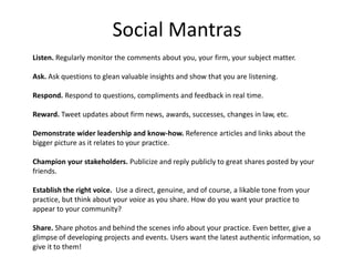 Social Mantras
Listen. Regularly monitor the comments about you, your firm, your subject matter.

Ask. Ask questions to gl...