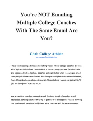 You’re NOT Emailing 
Multiple College Coaches 
With The Same Email Are 
You? 
 
Goal: College Athlete 
www.goalcollegeathlete.com  
I have been reading articles and watching videos where College Coaches discuss 
what high school athletes can do better in the recruiting process. On more than 
one occasion I noticed college coaches getting irritated when receiving an email 
from prospective student­athletes with multiple college coaches email addresses, 
from different schools, also on the email. Please tell me you are not doing this? If 
you are doing this: PLEASE STOP! 
  
You are putting together a generic email, finding a bunch of coaches email 
addresses, sending it out and hoping to get coaches to respond. You are thinking 
this strategy will save time by hitting a lot of coaches with the same message. 
 