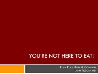 YOU’RE NOT HERE TO EAT!
           LYNN RUBY, RUBY & COMPANY
                      LRUBY1@COX.NET
 