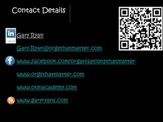 Contact Details


 Gary Ryan

 Gary.Ryan@orgsthatmatter.com

 www.facebook.com/organisationsthatmatter

 www.orgsthatmatter.com

 www.otmacademy.com

 www.garyryans.com
 