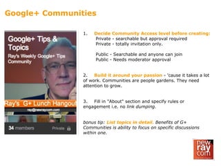 Google+ Communities
1. Decide Community Access level before creating:
Private - searchable but approval required
Private - totally invitation only.
Public - Searchable and anyone can join
Public - Needs moderator approval
2. Build it around your passion - 'cause it takes a lot
of work. Communities are people gardens. They need
attention to grow.
3. Fill in "About" section and specify rules or
engagement i.e. no link dumping.
bonus tip: List topics in detail. Benefits of G+
Communities is ability to focus on specific discussions
within one.
 