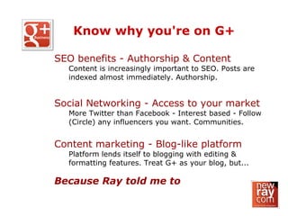 SEO benefits - Authorship & Content
Content is increasingly important to SEO. Posts are
indexed almost immediately. Authorship.
Social Networking - Access to your market
More Twitter than Facebook - Interest based - Follow
(Circle) any influencers you want. Communities.
Content marketing - Blog-like platform
Platform lends itself to blogging with editing &
formatting features. Treat G+ as your blog, but...
Because Ray told me to
Know why you're on G+
 