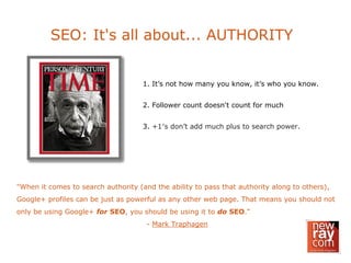 SEO: It's all about... AUTHORITY
1. It’s not how many you know, it’s who you know.
2. Follower count doesn't count for much
3. +1′s don’t add much plus to search power.
"When it comes to search authority (and the ability to pass that authority along to others),
Google+ profiles can be just as powerful as any other web page. That means you should not
only be using Google+ for SEO, you should be using it to do SEO."
- Mark Traphagen
 