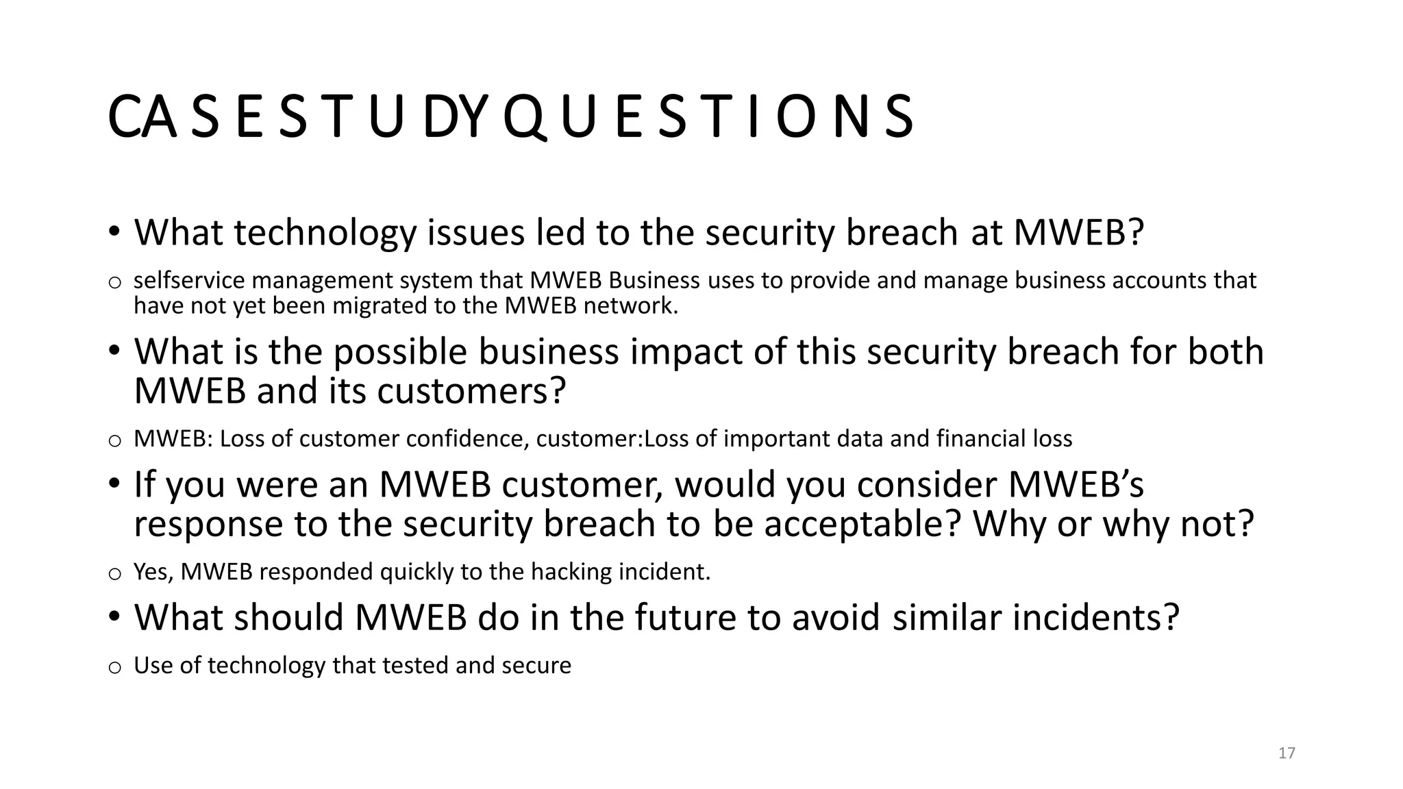 CA S E S T U DY Q U E S T I O N S
• What technology issues led to the security breach at MWEB?
o selfservice management system that MWEB Business uses to provide and manage business accounts that
have not yet been migrated to the MWEB network.
• What is the possible business impact of this security breach for both
MWEB and its customers?
o MWEB: Loss of customer confidence, customer:Loss of important data and financial loss
• If you were an MWEB customer, would you consider MWEB’s
response to the security breach to be acceptable? Why or why not?
o Yes, MWEB responded quickly to the hacking incident.
• What should MWEB do in the future to avoid similar incidents?
o Use of technology that tested and secure
17
 