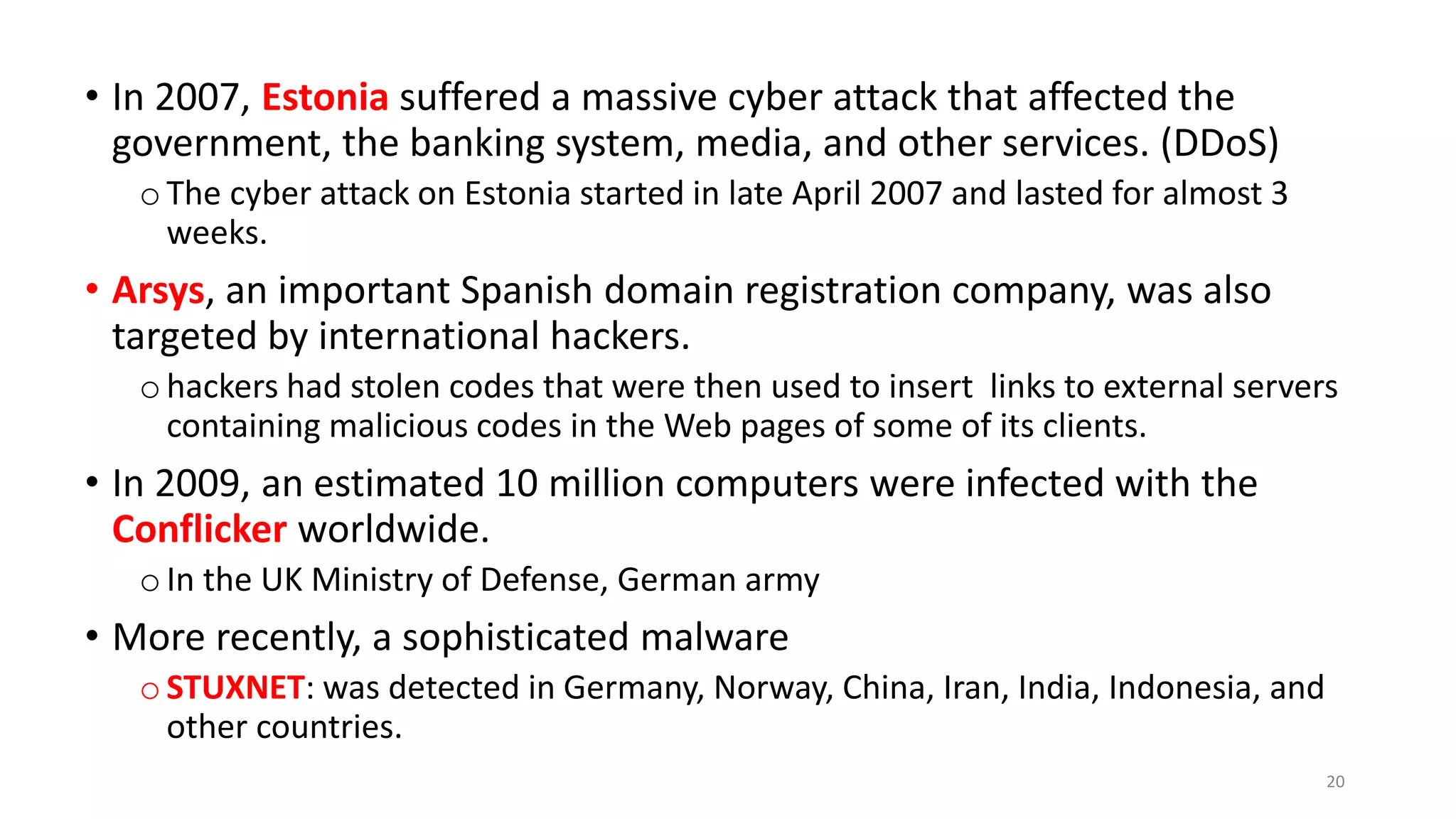 • In 2007, Estonia suffered a massive cyber attack that affected the
government, the banking system, media, and other services. (DDoS)
oThe cyber attack on Estonia started in late April 2007 and lasted for almost 3
weeks.
• Arsys, an important Spanish domain registration company, was also
targeted by international hackers.
ohackers had stolen codes that were then used to insert links to external servers
containing malicious codes in the Web pages of some of its clients.
• In 2009, an estimated 10 million computers were infected with the
Conflicker worldwide.
o In the UK Ministry of Defense, German army
• More recently, a sophisticated malware
o STUXNET: was detected in Germany, Norway, China, Iran, India, Indonesia, and
other countries.
20
 