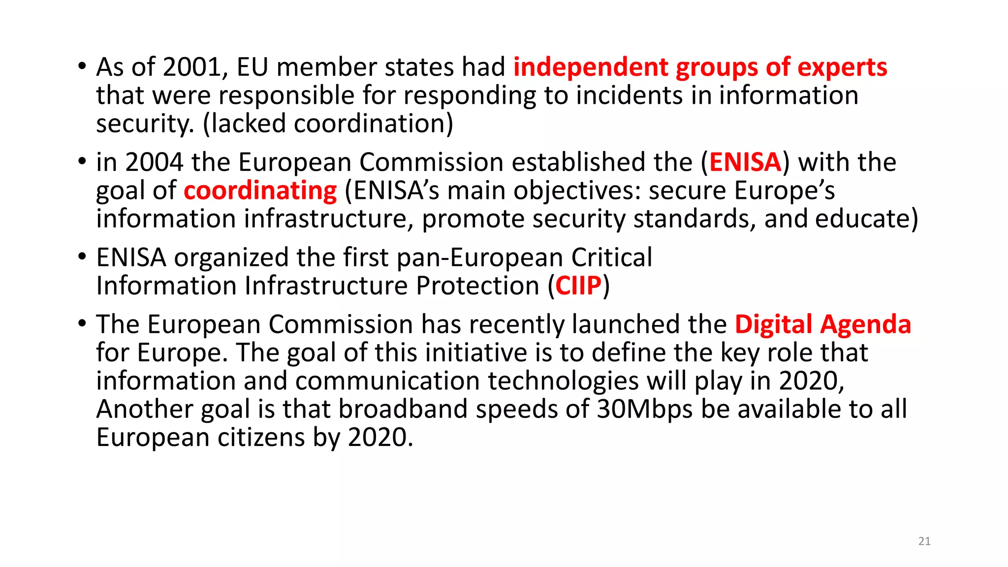 • As of 2001, EU member states had independent groups of experts
that were responsible for responding to incidents in information
security. (lacked coordination)
• in 2004 the European Commission established the (ENISA) with the
goal of coordinating (ENISA’s main objectives: secure Europe’s
information infrastructure, promote security standards, and educate)
• ENISA organized the first pan-European Critical
Information Infrastructure Protection (CIIP)
• The European Commission has recently launched the Digital Agenda
for Europe. The goal of this initiative is to define the key role that
information and communication technologies will play in 2020,
Another goal is that broadband speeds of 30Mbps be available to all
European citizens by 2020.
21
 
