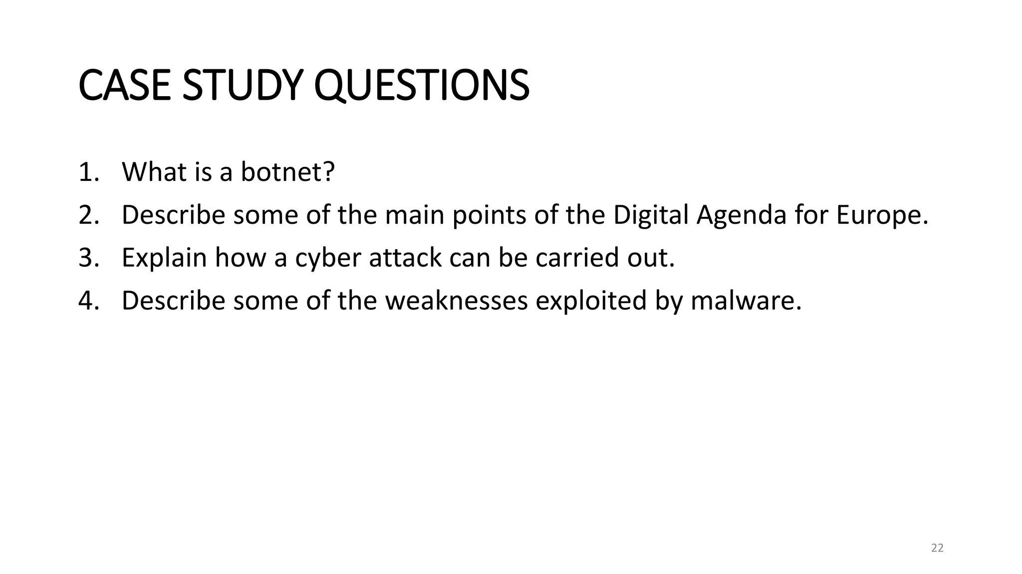 CASE STUDY QUESTIONS
1. What is a botnet?
2. Describe some of the main points of the Digital Agenda for Europe.
3. Explain how a cyber attack can be carried out.
4. Describe some of the weaknesses exploited by malware.
22
 