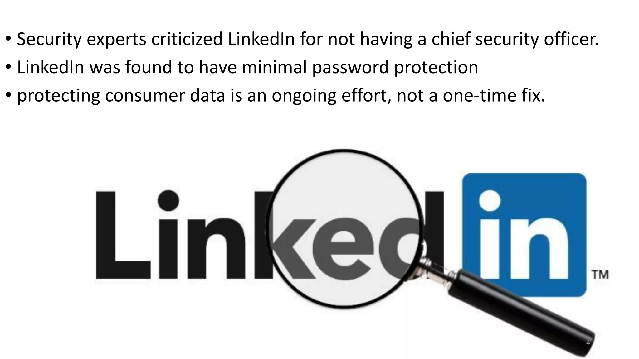 • Security experts criticized LinkedIn for not having a chief security officer.
• LinkedIn was found to have minimal password protection
• protecting consumer data is an ongoing effort, not a one-time fix.
4
 