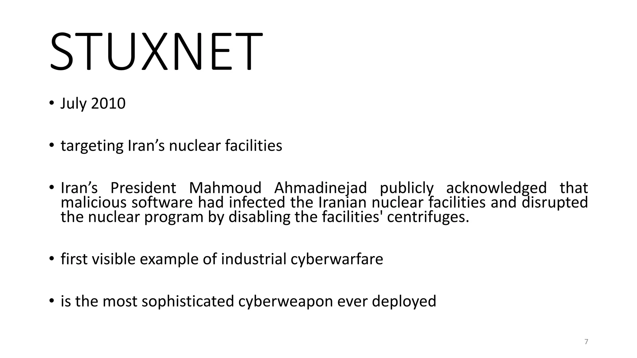 STUXNET
• July 2010
• targeting Iran’s nuclear facilities
• Iran’s President Mahmoud Ahmadinejad publicly acknowledged that
malicious software had infected the Iranian nuclear facilities and disrupted
the nuclear program by disabling the facilities' centrifuges.
• first visible example of industrial cyberwarfare
• is the most sophisticated cyberweapon ever deployed
7
 