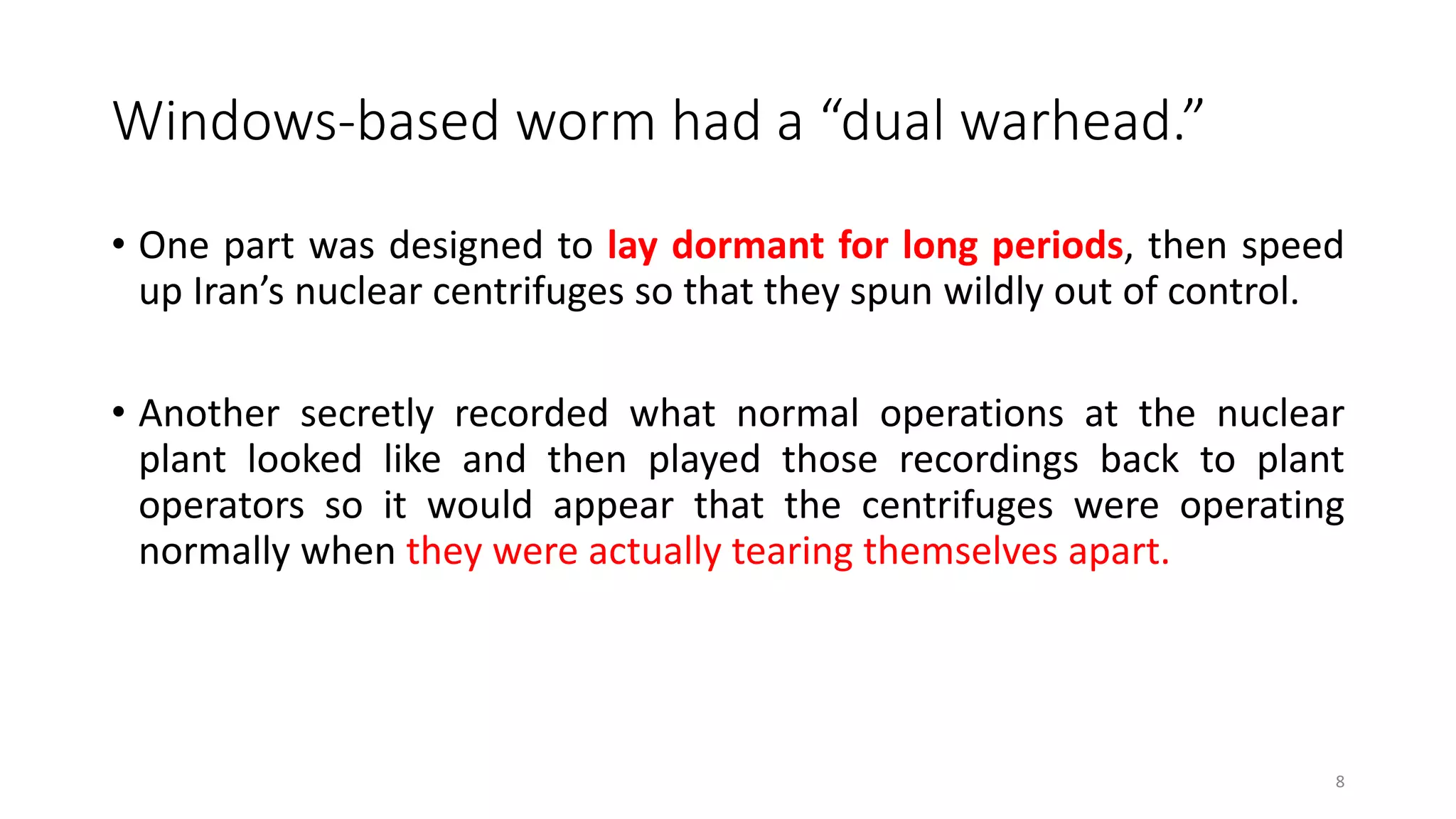 Windows-based worm had a “dual warhead.”
• One part was designed to lay dormant for long periods, then speed
up Iran’s nuclear centrifuges so that they spun wildly out of control.
• Another secretly recorded what normal operations at the nuclear
plant looked like and then played those recordings back to plant
operators so it would appear that the centrifuges were operating
normally when they were actually tearing themselves apart.
8
 