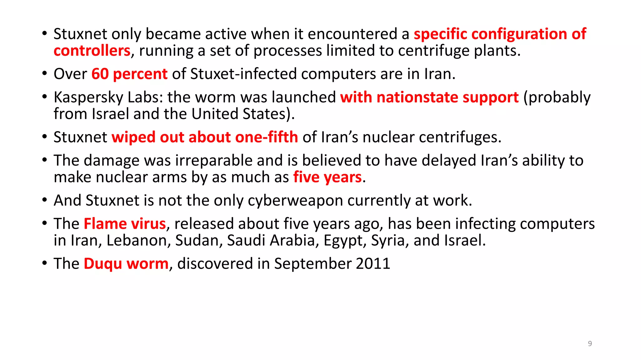 • Stuxnet only became active when it encountered a specific configuration of
controllers, running a set of processes limited to centrifuge plants.
• Over 60 percent of Stuxet-infected computers are in Iran.
• Kaspersky Labs: the worm was launched with nationstate support (probably
from Israel and the United States).
• Stuxnet wiped out about one-fifth of Iran’s nuclear centrifuges.
• The damage was irreparable and is believed to have delayed Iran’s ability to
make nuclear arms by as much as five years.
• And Stuxnet is not the only cyberweapon currently at work.
• The Flame virus, released about five years ago, has been infecting computers
in Iran, Lebanon, Sudan, Saudi Arabia, Egypt, Syria, and Israel.
• The Duqu worm, discovered in September 2011
9
 