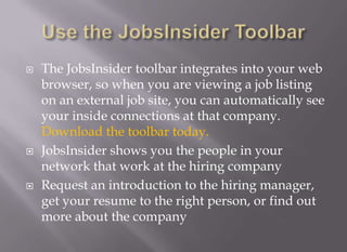 Use the JobsInsider ToolbarThe JobsInsider toolbar integrates into your web browser, so when you are viewing a job listing on an external job site, you can automatically see your inside connections at that company. Download the toolbar today.JobsInsider shows you the people in your network that work at the hiring companyRequest an introduction to the hiring manager, get your resume to the right person, or find out more about the company