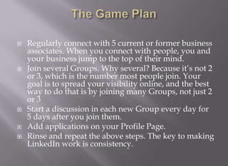 The Game PlanRegularly connect with 5 current or former business associates. When you connect with people, you and your business jump to the top of their mind. Join several Groups. Why several? Because it’s not 2 or 3, which is the number most people join. Your goal is to spread your visibility online, and the best way to do that is by joining many Groups, not just 2 or 3Start a discussion in each new Group every day for 5 days after you join them.Add applications on your Profile Page.Rinse and repeat the above steps. The key to making LinkedIn work is consistency.