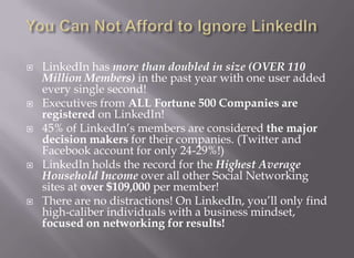 You Can Not Afford to Ignore LinkedInLinkedIn has more than doubled in size (OVER 110 Million Members) in the past year with one user added every single second!Executives from ALL Fortune 500 Companies are registered on LinkedIn!45% of LinkedIn’s members are considered the major decision makers for their companies. (Twitter and Facebook account for only 24-29%!)LinkedIn holds the record for the Highest Average Household Income over all other Social Networking sites at over $109,000 per member!There are no distractions! On LinkedIn, you’ll only find high-caliber individuals with a business mindset, focused on networking for results!
