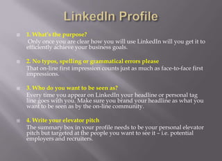 LinkedIn Profile1. What’s the purpose? Only once you are clear how you will use LinkedIn will you get it to efficiently achieve your business goals. 2. No typos, spelling or grammatical errors please 	That on-line first impression counts just as much as face-to-face first impressions. 3. Who do you want to be seen as? 	Every time you appear on LinkedIn your headline or personal tag line goes with you. Make sure you brand your headline as what you want to be seen as by the on-line community. 4. Write your elevator pitch 	The summary box in your profile needs to be your personal elevator pitch but targeted at the people you want to see it – i.e. potential employers and recruiters. 
