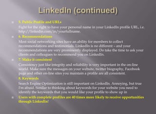 LinkedIn (continued)5. Public Profile and URLs Fight for the right to have your personal name in your LinkedIn profile URL, i.e. http://linkedin.com/in/yourfullname.6. Recommendations 	Most social networking sites have an ability for members to collect recommendations and testimonials. LinkedIn is no different – and your recommendations are very prominently displayed. Do take the time to ask your clients and colleagues to recommend you on LinkedIn. 7. Make it consistent 	Consistency just like integrity and reliability is very important in the on-line world. Make sure the messages on your website, twitter biography, Facebook page and other on-line sites you maintain a profile are all consistent. 8. Keywords 	Search Engine Optimization is still important on LinkedIn. Annoying, but true I'm afraid. Similar to thinking about keywords for your website you need to identify the keywords that you would like your profile to show up in Users with complete profiles are 40 times more likely to receive opportunities through LinkedIn!