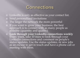 ConnectionsLinkedIn is only as effective as your contact list.Send personalized invitations The larger the network the more powerful If you want to grow your business, the best approach is to connect with as many people as possible (quantity and quality)Look through your LinkedIn connections weeklyEvery week, take 10 mins to look through your LinkedIn connections and comment on people's status updates. Use the status updates, or new jobs as an excuse to get in touch and have a phone call or meeting with them.