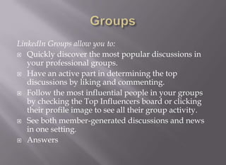 GroupsLinkedIn Groups allow you to: Quickly discover the most popular discussions in your professional groups.Have an active part in determining the top discussions by liking and commenting.Follow the most influential people in your groups by checking the Top Influencers board or clicking their profile image to see all their group activity.See both member-generated discussions and news in one setting.Answers 